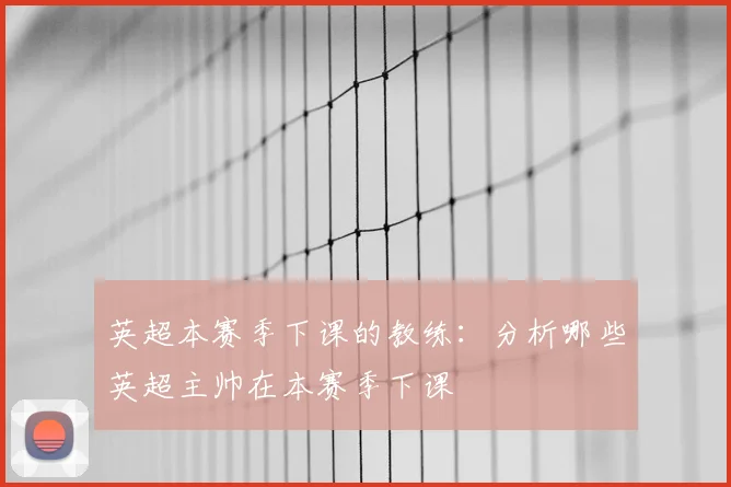 英超本赛季下课的教练:分析哪些英超主帅在本赛季下课