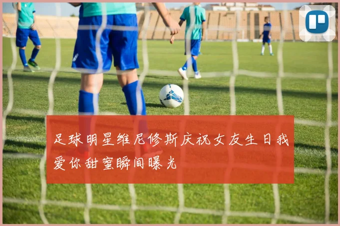 足球明星维尼修斯庆祝女友生日我爱你甜蜜瞬间曝光