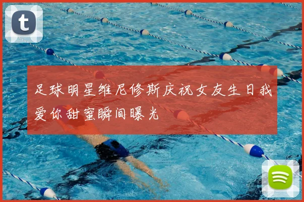 足球明星维尼修斯庆祝女友生日我爱你甜蜜瞬间曝光